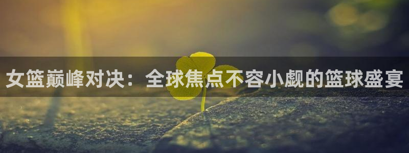 蓝鲸体育直播免费观看：女篮巅峰对决：全球焦点不容小觑的篮球盛宴