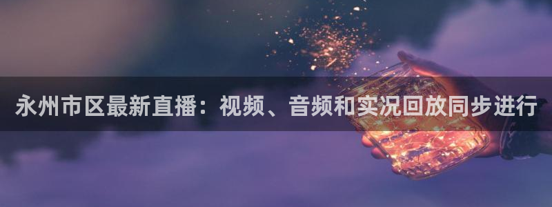 蓝鲸体育ufc直播：永州市区最新直播：视频、音频和实况回放同步进行